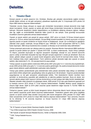 1.          Yönetici Özeti
Küresel yiyecek ve içecek pazarının Çin, Hindistan, Brezilya gibi yükselen ekonomilerde sağlıklı ürünlere
yönelik talebin artması ve net gelir seviyesinin yükselmesi sayesinde yıllık % 3 büyümeyle 2010 yılında 3,8
                                               1
trilyon ABD dolarına ulaşması beklenmektedir.
Tüketiciler zorunlu ihtiyaç olmayan ev eşyası gibi ürünlerdeki harcamalarını küresel ekonomik krize bağlı
olarak kısmışlardır. Ancak, yiyecek ve içecek gibi temel ihtiyaç ürünlerindeki harcamalar bu dönemde sabit
kalmıştır. Ekonomik daralmanın tüketim alışkanlıklarını ve önceliklerini etkilemiş olmasına rağmen, kaliteye
olan ilgi, sağlık ve sürdürülebilirlik tüketimde hâlen önemli bir role sahiptir. Gıda güvenliği konusundaki
                                                       2
önceliklerin öneminin gelecekte artması beklenmektedir.
Yiyecek ve içecek sektörü çok parçalı bir yapıya sahiptir. 2007 yılının en büyük 10 firması küresel pazarın
yalnızca % 12,9’unu elinde bulundurmaktadır. Avrupa Birliği küresel ticaretteki en önemli oyuncudur ve dünya
çapında yiyecek ve içecek ürünlerinin en büyük ihracat ve ithalatçısıdır. Ancak, Çin ve Brezilya’nın geçtiğimiz
yıllardaki artan payları nedeniyle, Avrupa Birliği’nin payı 1998’deki % 24,6 seviyesinden 2007’de % 19,8’e
                                                                                                          3
kadar düşmüştür. ABD dünya ticaretinde ikinci sıradadır ve Brezilya ve Çin tarafından takip edilmektedir.
Türkiye potansiyel yatırımcılar için oldukça çekici bir pazardır: Business Monitor International (BMI) tarafından
yiyecek ve içecek sektörü için yapılan 3. Çeyrek 2010 CEE iş ortamı sıralamasında, büyük nüfusu (yaklaşık
73 milyon), pazardaki doymuşluk ve olgunluk seviyesinin düşüklüğü, elverişli bir uzun dönemli ekonomik
yapının varlığı ve tatminkâr düzeydeki kişi başı milli gelir seviyesi sayesinde 5. sırada yer almaktadır. Buna ek
olarak, giderek iyileşen yiyecek ve içecek ticaret dengesine sahip önemli bir tarımsal üretici olarak, Türkiye,
ham maddeye kolay erişim sağlamaktadır. Tarım sektörüne yüksek derecede bağlı olan yiyecek ve içecek
sektörü, ülke üretiminde % 18 – 20 oranıyla önemli bir paya sahiptir.
Türkiye yiyecek ve içecek sektörü üretiminde 2008 yılında 2007 yılına göre % 4,1 oranında artış kaydedilmiştir,
ancak 2009 yılında 2008 yılına göre % 1,3 oranında azalma görülmüştür. Bu azalma küresel ekonomik krizden
                                                                      4
geçici olarak etkilenen çeşitli sektörlerdeki azalmadan daha düşüktür.
Türkiye gıda sektörü perakendeciler gıda üreticilerinden daha yüksek standartlar talep ettikçe ve sektördeki
yatırımlarla birlikte iyileştirmeler gerçekleştikçe daha da gelişmiş bir hâl almaktadır. Organize perakendeciliğin
yaygınlaşması ve net gelir seviyesinin yükselmesiyle birlikte, Türk tüketicilerinin tüketim tercihleri hazır
yemekler ve dondurulmuş yiyecekler gibi paketlenmiş ve işlenmiş gıdalara kaymıştır. Buna ek olarak, tam
zamanlı işlerde çalışan kadın sayısının artması dondurulmuş ve hazır gıdaya olan talep trendini desteklemiştir.
Ülkedeki yükselen refah düzeyinin bir göstergesi olarak, 2009 yılında % 8,4 olan gıda tüketiminin gayrisafi yurt
içi hasılaya oranının 2014 yılında % 7,2’ye düşmesi beklenmektedir. Özellikle alkolsüz içecek satışlarının
artışına bağlı olarak, 2009 ve 2014 yılları arasında içecek tüketiminin değer bazında % 16,4’lük YBBO ile
                            5
artması beklenmektedir.
Türkiye’nin yiyecek, içecek ve tütün ticaret dengesinin tahmin döneminde ülkenin hacmi oldukça büyük olan
tarım sektörü sayesinde pozitif olarak büyümesi beklenmektedir. Tüketicilerin giderek daha geniş çeşitlilikte
                                                                                                       4
yiyecek ve içecek ürünleri talep etmeleri sonucunda yıllık ticaret dengesinin 2005 yılındaki 4,4 milyar ABD
                                                                                  5
doları seviyesinden 2014 yılında 6,2 milyar ABD dolarına ulaşması beklenmektedir. Aynı zamanda, ihracatın
da bu dönemde % 46 oranında büyümesi ve ihracat hacminin 9,1 milyar ABD dolarına ulaşması
                5
beklenmektedir.


1
    İlk 10 Yiyecek ve İçecek Şirketi, Business Insights, Şubat 2009
2
    Top of Mind araştırması CIES (Tüketim Ürünleri Forumu), 2008
3
    AB Yiyecek ve İçecek Sanayisi Rekabet Durumu, Veriler ve Rakamlar 2009, CIAA
4
    TUİK, Türkiye İstatistik Kurumu
5
    BMI
                                                                                                                3
 