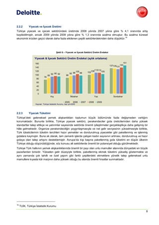 2.2.2       Yiyecek ve İçecek Üretimi
Türkiye yiyecek ve içecek sektöründeki üretimde 2008 yılında 2007 yılına göre % 4,1 oranında artış
kaydedilmiştir, ancak 2009 yılında 2008 yılına göre % 1,3 oranında azalma olmuştur. Bu azalma küresel
                                                                                            16
ekonomik krizden geçici olarak daha fazla etkilenen çeşitli sektörlerdekinden daha düşüktür.




                                            Şekil 6 – Yiyecek ve İçecek Sektörü Üretim Endeksi

                 Yiyecek & İçecek Sektörü Üretim Endeksi (aylık ortalama)
                  160                                                                                           151
                                                                                                    137135131140
                  140
                  120                                               105              108113112105
                                                                                  102
                                      92 95 92             95 98          98
                  100            85                   86
                            76
                   80
                   60
                   40
                   20
                    0
                                      Kış                  İlkbahar                       Yaz          Sonbahar

                                                    2005      2006         2007    2008     2009
                  Kaynak: Türkiye İstatistik Kurumu, baz yıl=2005



2.2.3       Yiyecek Tüketimi
Türkiye’deki geleneksel yemek alışkanlıkları toplumun büyük bölümünde fazla değişmeden varlığını
korumaktadır. Bununla birlikte, Türkiye yiyecek sektörü, perakendeciler gıda üreticilerinden daha yüksek
standartlar talep ettikçe ve yatırımlar sayesinde sektörde önemli iyileştirmeler gerçekleştikçe daha gelişmiş bir
hâle gelmektedir. Organize perakendeciliğin yaygınlaşmasıyla ve net gelir seviyesinin yükselmesiyle birlikte,
Türk tüketicilerinin tüketim tercihleri hazır yemekler ve dondurulmuş yiyecekler gibi paketlenmiş ve işlenmiş
gıdalara kaymıştır. Buna ek olarak, tam zamanlı işlerde çalışan kadın sayısının artması, dondurulmuş ve hazır
gıdaya olan talep artışını desteklemiştir. Avrupa’da kişi başına paketlenmiş gıda tüketimi en düşük ülkenin
Türkiye olduğu düşünüldüğünde, söz konusu alt sektörlerde önemli bir potansiyel olduğu görülmektedir.
Türkiye Türk halkının yemek alışkanlıklarında önemli bir payı olan unlu mamuller alanında dünyadaki en büyük
pazarlardan birisidir. Yükselen gelir düzeyiyle birlikte, paketlenmiş ekmek tüketimi yükseliş göstermekte ve
aynı zamanda çok tahıllı ve özel yapım gibi farklı çeşitlerdeki ekmeklere yönelik talep geleneksel unlu
mamullere kıyasla kâr marjının daha yüksek olduğu bu alanda önemli fırsatlar sunmaktadır.




16
     TUİK, Türkiye İstatistik Kurumu
                                                                                                                      8
 