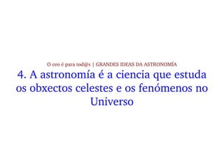 O ceo é para tod@s | GRANDES IDEAS DA ASTRONOMÍA
4. A astronomía é a ciencia que estuda 
os obxectos celestes e os fenómen...