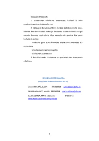 4
Ebaluazio-irizpideak:
1. Masterraren eskoletara bertaratzea: ikasleari % 80ko
gutxieneko asistentzia eskatuko zaio
2. Irakasgaiei buruzko galderak lantzea idatzizko ariketa baten
bitartez. Masterrean zazpi irakasgai daudenez, klaseetan landutako gai
nagusiei buruzko zazpi ariketa labur eskatuko dira guztira. Eta hauxe
hartuko da aintzat:
- landutako gaiei buruz bildutako informazioa antolatzea eta
egituratzea
- landutako gaien garapen egokia
- erantzunen zuzentasuna
3. Partaidetzarako prestasuna eta partaidetzaren maiztasuna
eskoletan.
HELBIDEAK-INFORMAZIOA
(http://www.euskalnazionalismoa.ehu.es)
ZABALO BILBAO, JULEN 945013313 julen.zabalo@ehu.es
ZUBIAGA GARATE, MARIO 946015214 mario.zubiaga@ehu.es
BARRENETXEA, MAITE (idazkaria) 946015477
mariateresa.barrenechea@ehu.es
 