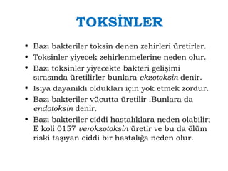 TOKSİNLER 
• Bazı bakteriler toksin denen zehirleri üretirler. 
• Toksinler yiyecek zehirlenmelerine neden olur. 
• Bazı toksinler yiyecekte bakteri gelişimi 
sırasında üretilirler bunlara ekzotoksin denir. 
• Isıya dayanıklı oldukları için yok etmek zordur. 
• Bazı bakteriler vücutta üretilir .Bunlara da 
endotoksin denir. 
• Bazı bakteriler ciddi hastalıklara neden olabilir; 
E koli 0157 verokzotoksin üretir ve bu da ölüm 
riski taşıyan ciddi bir hastalığa neden olur. 
 