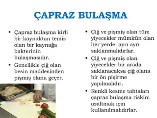 ÇAPRAZ BULAŞMA 
• Çapraz bulaşma kirli 
bir kaynaktan temiz 
olan bir kaynağa 
bakterinin 
bulaşmasıdır. 
• Genellikle çiğ olan 
besin maddesinden 
pişmiş olana geçer. 
• Çiğ ve pişmiş olan tüm 
yiyecekler mümkün olan 
her yerde ayrı ayrı 
saklanmalıdırlar. 
• Çiğ ve pişmiş olan 
yiyecekler bir arada 
saklanacaksa çiğ olana 
bir ön pişirme 
yapılmalıdır. 
• Renkli kesme tahtaları 
çapraz bulaşma riskini 
azaltmak için 
kullanılmalıdırlar. 
 