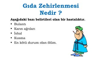 Gıda Zehirlenmesi 
Nedir ? 
Aşağıdaki bazı belirtileri olan bir hastalıktır. 
• Bulantı 
• Karın ağrıları 
• İshal 
• Kusma 
• En kötü durum olan ölüm. 
 