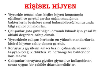 KİŞİSEL HİJYEN 
• Yiyecekle teması olan kişiler hijyen konusunda 
eğitilmeli ve gerekli şartlar sağlanmadığında 
bakterilerin besinlere nasıl bulaşabileceği konusunda 
bilgi sahibi olmalıdırlar. 
• Çalışanlar gıda güvenliğini devamlı kılmak için yasal ve 
ahlaki değerlere sahip olmalı. 
• Yiyeceklerle çalışan herkesin en yüksek standartlarda 
kişisel hijyene sahip olması gerekir. 
• Koruyucu giysilerin amacı besini çalışanla ve onun 
taşıyabileceği kirlilikten ve herhangi bir bakteriden 
korumaktır. 
• Çalışanlar koruyucu giysiler giymeli ve kullandıktan 
sonra uygun bir şekilde düzenlemelidirler. 
 