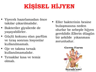 KİŞİSEL HİJYEN 
• Yiyecek hazırlamadan önce 
takılar çıkarılmalıdır. 
• Bakteriler giysilerde de 
yaşayabilirler. 
• Güçlü kokusu olan parfüm 
ve tıraş sonrası losyonlar 
kullanılmamalı. 
• Oje ve takma tırnak 
kullanılmamalıdır. 
• Tırnaklar kısa ve temiz 
olmalı. 
• Eller bakterinin besine 
bulaşmasına neden 
olurlar be sebeple hijyen 
gereklidir.Ellerin düzgün 
bir şekilde yıkanması 
zorunludur. 
 