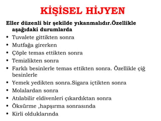 KİŞİSEL HİJYEN 
Eller düzenli bir şekilde yıkanmalıdır.Özellikle 
aşağıdaki durumlarda 
• Tuvalete gittikten sonra 
• Mutfağa girerken 
• Çöple temas ettikten sonra 
• Temizlikten sonra 
• Farklı besinlerle temas ettikten sonra. Özellikle çiğ 
besinlerle 
• Yemek yedikten sonra.Sigara içtikten sonra 
• Molalardan sonra 
• Atılabilir eldivenleri çıkardıktan sonra 
• Öksürme ,hapşırma sonrasında 
• Kirli olduklarında 
 