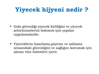 Yiyecek hijyeni nedir ? 
• Gıda güvenliği yiyecek kirliliğini ve yiyecek 
zehirlenmelerini önlemek için yapılan 
uygulamalardır. 
• Yiyeceklerin hazırlama,pişirme ve saklama 
sırasındaki güvenliğini ve sağlığını korumak için 
alınan tüm önlemleri içerir. 
 