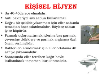 KİŞİSEL HİJYEN 
• Su 40-45derece olmalıdır. 
• Anti bakteriyel sıvı sabun kullanılmalı 
• Doğru bir şekilde yıkanması için eller sabunla 
temastan önce ıslatılmalıdır. Böylece sabun 
iyice köpürür. 
• Parmak uçlarına,tırnak içlerine,baş parmak 
çevresine ,bileklere ve parmak aralarına özel 
önem verilmelidir. 
• Bakterileri arındırmak için eller ortalama 40 
saniye yıkanmalıdır. 
• Sonrasında eller tercihen kağıt havlu 
kullanılarak tamamen kurulanmalıdır. 
 