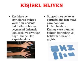 KİŞİSEL HİJYEN 
• Kesiklere ve 
sıyrıklarda mikrop 
vardır bu nedenle 
bakterilerin besine 
geçmesini önlemek 
için kesik ve sıyrıklar 
doğru bir şekilde 
kapatılmalıdır. 
• Su geçirmez ve kolay 
görülebildiği için mavi 
yara bantları 
kullanılmalıdır. 
Kumaş yara bantları 
bakteri barındırır ve 
bakterileri besine 
geçirir. 
 