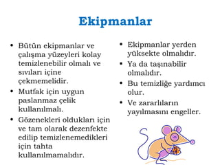 Ekipmanlar 
• Bütün ekipmanlar ve 
çalışma yüzeyleri kolay 
temizlenebilir olmalı ve 
sıvıları içine 
çekmemelidir. 
• Mutfak için uygun 
paslanmaz çelik 
kullanılmalı. 
• Gözenekleri oldukları için 
ve tam olarak dezenfekte 
edilip temizlenemedikleri 
için tahta 
kullanılmamalıdır. 
• Ekipmanlar yerden 
yüksekte olmalıdır. 
• Ya da taşınabilir 
olmalıdır. 
• Bu temizliğe yardımcı 
olur. 
• Ve zararlıların 
yayılmasını engeller. 
 