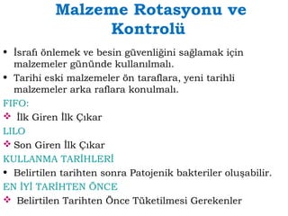 Malzeme Rotasyonu ve 
Kontrolü 
• İsrafı önlemek ve besin güvenliğini sağlamak için 
malzemeler gününde kullanılmalı. 
• Tarihi eski malzemeler ön taraflara, yeni tarihli 
malzemeler arka raflara konulmalı. 
FIFO: 
 İlk Giren İlk Çıkar 
LILO 
Son Giren İlk Çıkar 
KULLANMA TARİHLERİ 
• Belirtilen tarihten sonra Patojenik bakteriler oluşabilir. 
EN İYİ TARİHTEN ÖNCE 
 Belirtilen Tarihten Önce Tüketilmesi Gerekenler 
 