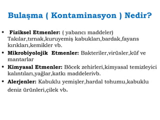 Bulaşma ( Kontaminasyon ) Nedir? 
• Fiziksel Etmenler: ( yabancı maddeler) 
Takılar,tırnak,kuruyemiş kabukları,bardak,fayans 
kırıkları,kemikler vb. 
• Mikrobiyolojik Etmenler: Bakteriler,virüsler,küf ve 
mantarlar 
• Kimyasal Etmenler: Böcek zehirleri,kimyasal temizleyici 
kalıntıları,yağlar,katkı maddelerivb. 
• Alerjenler: Kabuklu yemişler,hardal tohumu,kabuklu 
deniz ürünleri,çilek vb. 
 