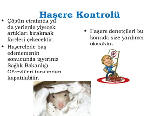 Haşere Kontrolü 
• Çöpün etrafında ya 
da yerlerde yiyecek 
artıkları bırakmak 
fareleri çekecektir. 
• Haşerelerle baş 
edememenin 
sonucunda işyeriniz 
Sağlık Bakanlığı 
Görevlileri tarafından 
kapatılabilir. 
• Haşere denetçileri bu 
konuda size yardımcı 
olacaktır. 
 