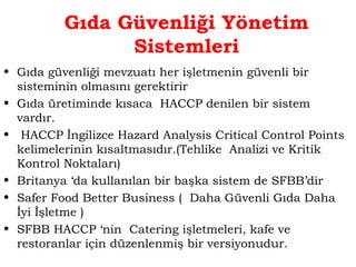 Gıda Güvenliği Yönetim 
Sistemleri 
• Gıda güvenliği mevzuatı her işletmenin güvenli bir 
sisteminin olmasını gerektirir 
• Gıda üretiminde kısaca HACCP denilen bir sistem 
vardır. 
• HACCP İngilizce Hazard Analysis Critical Control Points 
kelimelerinin kısaltmasıdır.(Tehlike Analizi ve Kritik 
Kontrol Noktaları) 
• Britanya ‘da kullanılan bir başka sistem de SFBB’dir 
• Safer Food Better Business ( Daha Güvenli Gıda Daha 
İyi İşletme ) 
• SFBB HACCP ‘nin Catering işletmeleri, kafe ve 
restoranlar için düzenlenmiş bir versiyonudur. 
 
