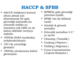 HACCP & SFBB 
• HACCP tehlikeleri kontrol 
altına almak için 
düzenlenmiş bir gıda 
güvenliği sistemidir,bu 
sistemde tehlike ya 
tamamen yok edilir ya da 
kabul edilebilir seviyeye 
indirilir. 
• 1959‘da NASA tarafından 
yetkilendirilmiştir. 
• 1971’de yürürlüğe 
girmiştir. 
• 1990’da uluslararası kabul 
görmüştür. 
• SFBB’de gıda güvenliği 
yönetimi içindir. 
• SFBB ‘nin iki bölümü 
vardır 
• Günlük & güvenli 
metodlar 
• Güvenlik metodları 4 C ‘ 
ye ayrılır 
• Cleaning ( Temizlik ) 
• Cooking ( Pişirme ) 
• Chilling ( Soğutma ) 
• Cross Contamination 
( Çapraz Bulaşma ) 
 