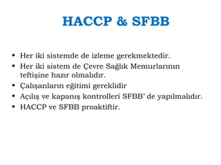 HACCP & SFBB 
• Her iki sistemde de izleme gerekmektedir. 
• Her iki sistem de Çevre Sağlık Memurlarının 
teftişine hazır olmalıdır. 
• Çalışanların eğitimi gereklidir 
• Açılış ve kapanış kontrolleri SFBB’ de yapılmalıdır. 
• HACCP ve SFBB proaktiftir. 
 