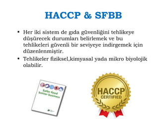HACCP & SFBB 
• Her iki sistem de gıda güvenliğini tehlikeye 
düşürecek durumları belirlemek ve bu 
tehlikeleri güvenli bir seviyeye indirgemek için 
düzenlenmiştir. 
• Tehlikeler fiziksel,kimyasal yada mikro biyolojik 
olabilir. 
 