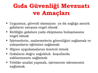 Gıda Güvenliği Mevzuatı 
ve Amaçları 
• Uygunsuz, güvenli olamayan ya da sağlığa zararlı 
gıdaların satışına engel olmak 
• Kirliliğin gıdalara yada ekipmana bulaşmasına 
engel olmak 
• İşletmelerin, malzemelerin güvenliğini sağlamak ve 
çalışanların eğitimini sağlamak 
• Hijyen uygulamalarını kontrol etmek 
• Gıdaların doğru soğukluk koşullarda 
saklanmasını sağlamak 
• Tehlike analizi yapmak, işletmenin izlenmesini 
sağlamak 
 