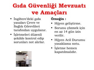 Gıda Güvenliği Mevzuatı 
ve Amaçları 
• İngiltere’deki gıda 
yasaları Çevre ve 
Sağlık Görevlileri 
tarafından uygulanır. 
• İşletmeleri düzenli 
şekilde kontrol edip 
sorunları not alırlar. 
Örneğin : 
• Hijyen geliştirme. 
• Sorunu çözmek için 
en az 14 gün izin 
verilir. 
• Hijyen Acil Durumu 
yasaklama notu. 
• İşletme hemen 
kapatılmalıdır. 
