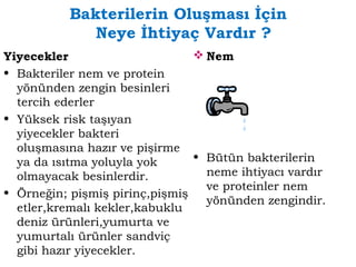 Bakterilerin Oluşması İçin 
Neye İhtiyaç Vardır ? 
Yiyecekler 
• Bakteriler nem ve protein 
yönünden zengin besinleri 
tercih ederler 
• Yüksek risk taşıyan 
yiyecekler bakteri 
oluşmasına hazır ve pişirme 
ya da ısıtma yoluyla yok 
olmayacak besinlerdir. 
• Örneğin; pişmiş pirinç,pişmiş 
etler,kremalı kekler,kabuklu 
deniz ürünleri,yumurta ve 
yumurtalı ürünler sandviç 
gibi hazır yiyecekler. 
Nem 
• Bütün bakterilerin 
neme ihtiyacı vardır 
ve proteinler nem 
yönünden zengindir. 
 