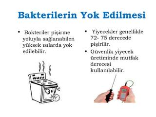 Bakterilerin Yok Edilmesi 
• Bakteriler pişirme 
yoluyla sağlanabilen 
yüksek ısılarda yok 
edilebilir. 
• Yiyecekler genellikle 
72- 75 derecede 
pişirilir. 
• Güvenlik yiyecek 
üretiminde mutfak 
derecesi 
kullanılabilir. 
 