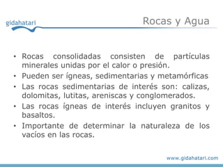 Rocas y Agua


• Rocas consolidadas consisten de partículas
  minerales unidas por el calor o presión.
• Pueden ser ígneas, sedimentarias y metamórficas
• Las rocas sedimentarias de interés son: calizas,
  dolomitas, lutitas, areniscas y conglomerados.
• Las rocas ígneas de interés incluyen granitos y
  basaltos.
• Importante de determinar la naturaleza de los
  vacíos en las rocas.
 