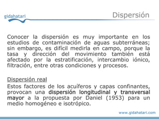 Dispersión


Conocer la dispersión es muy importante en los
estudios de contaminación de aguas subterráneas;
sin embargo, es difícil medirla en campo, porque la
tasa y dirección del movimiento también está
afectado por la estratificación, intercambio iónico,
filtración, entre otras condiciones y procesos.

Dispersión real
Estos factores de los acuíferos y capas confinantes,
provocan una dispersión longitudinal y transversal
mayor a la propuesta por Daniel (1953) para un
medio homogéneo e isotrópico.
 