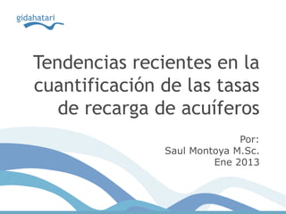 Tendencias recientes en la
cuantificación de las tasas
de recarga de acuíferos
Por:
Saul Montoya M.Sc.
Ene 2013
 