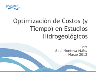 Optimización de Costos (y
Tiempo) en Estudios
Hidrogeológicos
Por:
Saul Montoya M.Sc.
Marzo 2013
 