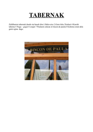 TABERNAK
Zaldibarren tabernak daude eta hauek dira:1.Beko-etxe 2.Gure-leku 3Izukari 4 Karobi
taberna 5 Negu – gogor 6 sorgin 7 Paularen zokoa( el rincon de paula) 8 kizkitza orain dela
gutxi egina dago.
 