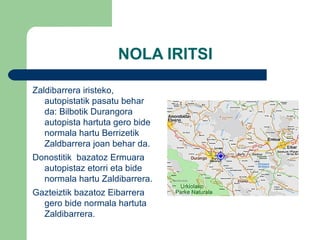 NOLA IRITSI Zaldibarrera iristeko, autopistatik pasatu behar da: Bilbotik Durangora  autopista hartuta gero bide normala hartu Berrizetik Zaldbarrera joan  behar da. Donostitik  bazatoz Ermuara autopistaz etorri eta bide normala hartu  Zaldibarrera. Gazteiztik bazatoz Eibarrera gero bide normala hartuta Zaldibarrera. 