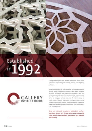 Gallery Interior Decor was the ﬁrst production house which
specialized in providing CNC cutting, carving and engraving
solutions.
Since its inception, we pride ourselves to provide innovative
interior design components suited to client needs, using our
technical knowhow and professional expertise. With our
quality driven production and creative insight, we constantly
strive to integrate various segments of interior design to
create custom bespoke solutions to meet your requirements.
Gallery Interior Décor has the biggest production capacity in
the Middle East having over 30 automated CNC routers and 6
CNC laser machines.
Since our main goal is customer satisfaction, we have
operations running 24/7 through which we provide a wide
range of high quality products and services with precision
and accuracy.
Established
in
1992
cncuae www.giduae.com
 