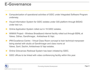 GIDC - Industrial Estates and ClustersBio-Tech clusterGujarat International Finance-Tec CitySoda ash and salt-based industries, cement and steel pipesKnowledge corridorIndustrial corridor(DMIC)182 industrial estates across GujaratSavli Biotech ParkPetroleum and brass partsPetroleum, Chemicals and Petrochemicals Investment Region (PCPIR)Engineering and ceramicsChemicals, petrochem. pharma, textiles and engineeringSoda ash and salt basedSpecial Investment Region (SIR)18 Captive Ports along 1600 km coastline across Gujarat60 special economic zones (SEZs) across Gujarat60 special economic zones (SEZs) across GujaratTo Bombay202 industrial estates across GujaratBalanced Development and Common Infrastructure Planning & Sharing