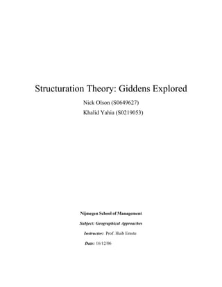 Structuration Theory: Giddens Explored
            Nick Olson (S0649627)
            Khalid Yahia (S0219053)




           Nijmegen School of Management

           Subject: Geographical Approaches

             Instructor: Prof. Huib Ernste

             Date: 16/12/06
 