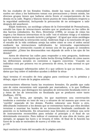 En las ciudades de los Estados Unidos, donde las tasas de criminalidad
suelen ser altas y los habitantes toman sus precauciones y tienen miedo, los
diversos grupos tienen que hallarse alerta frente al comportamiento de los
demás en la calle. Negros y blancos tienen puntos de vista similares respecto a
la seguridad ambiental, incluyendo la precaución de no arriesgarse a salir
después del anochecer.
      Elijah Anderson, un sociólogo urbano de la Universidad de Pennsylvania,
estudió los tipos de interacciones sociales que se producían en las calles de
dos barrios colindantes. Su libro, Streetwise (1990), se ocupa de cómo los
negros y los blancos interactúan en la calle "con el mínimo riesgo y el máximo
respeto mutuo en un mundo incierto y peligroso". Al igual que otros sociólogos
que han observado la interacción social, Anderson llegó a la conclusión de que
el estudio de la vida cotidiana arroja luz sobre cómo se crea el orden social
mediante las interacciones individuales. Le interesaba especialmente
comprender la interacción cuando al menos uno de los grupos se considera
amenazador. ¿Cómo los desconocidos van dejando de serlo a los ojos de los
demás?
      Antes de observar las calles para responder a esta pregunta, Anderson
tuvo en cuenta la descripción que había hecho Erving Goffman de cómo nacen
las definiciones sociales en contextos o lugares concretos: "Cuando un
individuo está por primera vez en presencia de otros, lo más normal es que
éstos
intenten conseguir información sobre él y que utilicen la que ya tienen... Los
datos que hay sobre el individuo ayudan a definir la situa-

Aquí termina el recuadro de ésta página para continuar en la próxima y
debajo, sigue el texto de la página anterior.

conversaciones efímeras hasta las reuniones formales. Es posible que cada
uno de estos encuentros esté separado por marcadores, o lo que Goffman
llama corchetes, que distinguen los episodios de interacción focalizada entre sí
y éstos de los de interacción no focalizada que se producen entre tanto
(Goffman, 1974).
      En una fiesta, por ejemplo, los que mantienen una conversación
tenderán a controlar su tono de voz y a situarse de tal manera que creen un
"corrillo" separado de los demás. Pueden colocarse uno frente a otro,
dificultando realmente a los demás que se entrometan hasta que ellos decidan
terminar o suavizar los bordes de su interacción focalizada cambiando de
posición en la habitación. En situaciones mas formales se utilizan una serie
de instrumentos reconocibles para señalar el principio y el final de un
determinado encuentro. Para indicar el comienzo de una obra de teatro, por
ejemplo, se apagan las luces y se levanta el telón. Al final de la función las
luces de la sala se encienden de nuevo y el telón cae.
p.119

Aquí continúa el texto del recuadro de la página anterior.
 