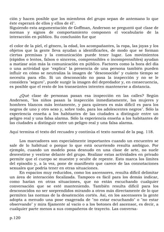 ción y hacen posible que los miembros del grupo sepan de antemano lo que
éste esperará de ellos y ellos de él".
Siguiendo esta argumentación de Goffman, Anderson se preguntó qué clase de
normas y signos de comportamiento componen el vocabulario de la
interacción en público. Su conclusión fue que

el color de la piel, el género, la edad, los acompañantes, la ropa, las joyas y los
objetos que la gente lleva ayudan a identificarles, de modo que se forman
ciertas premisas y la comunicación puede tener lugar. Los movimientos
(rápidos o lentos, falsos o sinceros, comprensibles o incomprensibles) ayudan
a matizar aún más la comunicación en público. Factores como la hora del día
o una actividad que "explica" la presencia de una persona también pueden
influir en cómo se neutraliza la imagen de "desconocido" y cuánto tiempo se
necesita para ello. Si un desconocido no pasa la inspección y no se le
considera "seguro", puede surgir la imagen del depredador y, en consecuencia,
es posible que el resto de los transeúntes intenten mantenerse a distancia.

      ¿Qué clase de personas pasan esa inspección en las calles? Según
Anderson, "los niños pasan la inspección inmediatamente, las mujeres y
hombres blancos más lentamente, y para quienes es más difícil es para los
negros de uno y otro sexo y, sobre todo, para los adolescentes negros". Sólo la
experiencia enseña a los habitantes de las ciudades a distinguir entre un
peligro real y una falsa alarma. Sólo la experiencia enseña a los habitantes de
las ciudades a distinguir entre un peligro real y una falsa alarma.

Aquí termina el texto del recuadro y continúa el texto normal de la pag. 118.

     Los marcadores son especialmente importantes cuando un encuentro se
sale de lo habitual o porque lo que está ocurriendo resulta ambiguo. Por
ejemplo, cuando un modelo posa desnudo en una clase de arte, no suele
desvestirse y vestirse delante del grupo. Realizar estas actividades en privado
permite que el cuerpo se muestre y oculte de repente. Esto marca los limites
del episodio y, a la vez, pone de manifiesto que carece de las connotaciones
sexuales que podría tener en otras situaciones.
     En espacios muy reducidos, como los ascensores, resulta difícil delimitar
un área de interacción focalizada. Tampoco es fácil para los demás indicar,
como harían en otras situaciones, que no están escuchando cualquier
conversación que se esté manteniendo. También resulta difícil para los
desconocidos no ser sorprendidos mirando a otros más directamente de lo que
permiten las normas de la desatención cortés. Así, en los ascensores la gente
adopta a menudo una pose exagerada de "no estar escuchando" o "no estar
observando" y mira fijamente al vacío o a los botones del ascensor, es decir, a
cualquier parte menos a sus compañeros de trayecto. Las conversa-

p.120
 