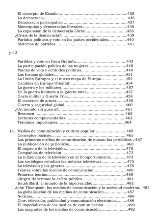 El concepto de Estado...........................................................435
     La democracia.......................................................................436
     Democracia participativa ......................................................437
     Monarquías y democracias liberales......................................438
     La expansión de la democracia liberal...................................438
    ¿Crisis de la democracia?........................................................439
     Partidos políticos y voto en los países occidentales................440
     Sistemas de partidos.............................................................441

p.13

     Partidos y voto en Gran Bretaña...........................................443
     La participación política de las mujeres................................448
     Pautas de voto y actitudes políticas......................................448
     Las fuerzas globales.............................................................451
     La Unión Europea y el nuevo mapa de Europa.....................452
     Cambios en Europa Oriental................................................454
     La guerra y los militares.......................................................457
     De la guerra limitada a la guerra total..................................457
     Gasto militar y Guerra Fría..................................................458
     El comercio de armas...........................................................458
     Guerra y seguridad global....................................................460
    ¿Un mundo sin guerra?.........................................................461
     Resumen.............................................................................462
     Lecturas complementarias...................................................463
     Términos importantes.........................................................464

14. Medios de comunicación y cultura popular...........................465
    Conceptos básicos................................................................465
    Los primeros medios de comunicación de masas: los periódicos...467
    La publicación de periódicos.................................................468
    El impacto de la televisión....................................................470
    Compañías de televisión.......................................................472
    La influencia de la televisión en el Comportamiento..............473
    Los sociólogos estudian las noticias televisivas......................475
    La televisión y los géneros.....................................................478
    Teorías sobre los medios de comunicación............................480
    Primeras teorías...................................................................480
    Jürgen Habermas: la esfera pública......................................481
    Baudrillard: el mundo de la hiperrealidad.............................482
   John Thompson: los medios de comunicación y la sociedad moderna...483
    La globalización de los medios de comunicación....................487
    Noticias.................................................................................488
    Cine, televisión, publicidad y comunicación electrónica.........488
    El imperialismo de los medios de comunicación.....................490
    Los magnates de los medios de comunicación........................492
 
