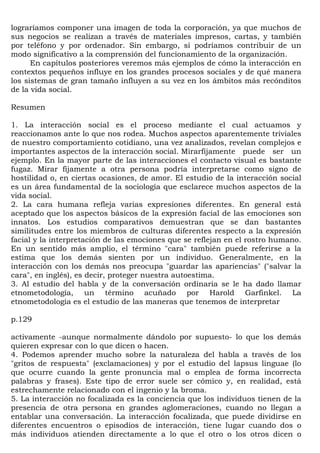 lograríamos componer una imagen de toda la corporación, ya que muchos de
sus negocios se realizan a través de materiales impresos, cartas, y también
por teléfono y por ordenador. Sin embargo, sí podríamos contribuir de un
modo significativo a la comprensión del funcionamiento de la organización.
      En capítulos posteriores veremos más ejemplos de cómo la interacción en
contextos pequeños influye en los grandes procesos sociales y de qué manera
los sistemas de gran tamaño influyen a su vez en los ámbitos más recónditos
de la vida social.

Resumen

1. La interacción social es el proceso mediante el cual actuamos y
reaccionamos ante lo que nos rodea. Muchos aspectos aparentemente triviales
de nuestro comportamiento cotidiano, una vez analizados, revelan complejos e
importantes aspectos de la interacción social. Mirarfijamente puede ser un
ejemplo. En la mayor parte de las interacciones el contacto visual es bastante
fugaz. Mirar fijamente a otra persona podría interpretarse como signo de
hostilidad o, en ciertas ocasiones, de amor. El estudio de la interacción social
es un área fundamental de la sociología que esclarece muchos aspectos de la
vida social.
2. La cara humana refleja varias expresiones diferentes. En general está
aceptado que los aspectos básicos de la expresión facial de las emociones son
innatos. Los estudios comparativos demuestran que se dan bastantes
similitudes entre los miembros de culturas diferentes respecto a la expresión
facial y la interpretación de las emociones que se reflejan en el rostro humano.
En un sentido más amplio, el término "cara" también puede referirse a la
estima que los demás sienten por un individuo. Generalmente, en la
interacción con los demás nos preocupa "guardar las apariencias" ("salvar la
cara", en inglés), es decir, proteger nuestra autoestima.
3. Al estudio del habla y de la conversación ordinaria se le ha dado llamar
etnometodología, un término acuñado por Harold Garfinkel. La
etnometodología es el estudio de las maneras que tenemos de interpretar

p.129

activamente -aunque normalmente dándolo por supuesto- lo que los demás
quieren expresar con lo que dicen o hacen.
4. Podemos aprender mucho sobre la naturaleza del habla a través de los
"gritos de respuesta" (exclamaciones) y por el estudio del lapsus linguae (lo
que ocurre cuando la gente pronuncia mal o emplea de forma incorrecta
palabras y frases). Este tipo de error suele ser cómico y, en realidad, está
estrechamente relacionado con el ingenio y la broma.
5. La interacción no focalizada es la conciencia que los individuos tienen de la
presencia de otra persona en grandes aglomeraciones, cuando no llegan a
entablar una conversación. La interacción focalizada, que puede dividirse en
diferentes encuentros o episodios de interacción, tiene lugar cuando dos o
más individuos atienden directamente a lo que el otro o los otros dicen o
 