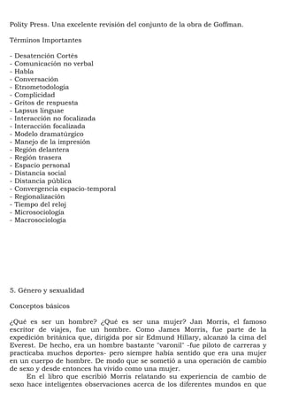 Polity Press. Una excelente revisión del conjunto de la obra de Goffman.

Términos Importantes

-   Desatención Cortés
-   Comunicación no verbal
-   Habla
-   Conversación
-   Etnometodología
-   Complicidad
-   Gritos de respuesta
-   Lapsus linguae
-   Interacción no focalizada
-   Interacción focalizada
-   Modelo dramatúrgico
-   Manejo de la impresión
-   Región delantera
-   Región trasera
-   Espacio personal
-   Distancia social
-   Distancia pública
-   Convergencia espacio-temporal
-   Regionalización
-   Tiempo del reloj
-   Microsociología
-   Macrosociología




5. Género y sexualidad

Conceptos básicos

¿Qué es ser un hombre? ¿Qué es ser una mujer? Jan Morris, el famoso
escritor de viajes, fue un hombre. Como James Morris, fue parte de la
expedición británica que, dirigida por sir Edmund Hillary, alcanzó la cima del
Everest. De hecho, era un hombre bastante "varonil" -fue piloto de carreras y
practicaba muchos deportes- pero siempre había sentido que era una mujer
en un cuerpo de hombre. De modo que se sometió a una operación de cambio
de sexo y desde entonces ha vivido como una mujer.
      En el libro que escribió Morris relatando su experiencia de cambio de
sexo hace inteligentes observaciones acerca de los diferentes mundos en que
 