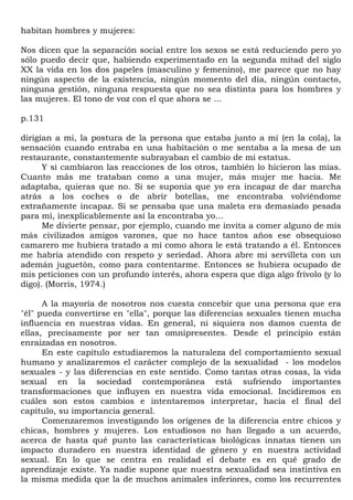 habitan hombres y mujeres:

Nos dicen que la separación social entre los sexos se está reduciendo pero yo
sólo puedo decir que, habiendo experimentado en la segunda mitad del siglo
XX la vida en los dos papeles (masculino y femenino), me parece que no hay
ningún aspecto de la existencia, ningún momento del día, ningún contacto,
ninguna gestión, ninguna respuesta que no sea distinta para los hombres y
las mujeres. El tono de voz con el que ahora se ...

p.131

dirigían a mi, la postura de la persona que estaba junto a mí (en la cola), la
sensación cuando entraba en una habitación o me sentaba a la mesa de un
restaurante, constantemente subrayaban el cambio de mi estatus.
      Y si cambiaron las reacciones de los otros, también lo hicieron las mías.
Cuanto más me trataban como a una mujer, más mujer me hacía. Me
adaptaba, quieras que no. Si se suponía que yo era incapaz de dar marcha
atrás a los coches o de abrir botellas, me encontraba volviéndome
extrañamente incapaz. Si se pensaba que una maleta era demasiado pesada
para mí, inexplicablemente así la encontraba yo...
      Me divierte pensar, por ejemplo, cuando me invita a comer alguno de mis
más civilizados amigos varones, que no hace tantos años ese obsequioso
camarero me hubiera tratado a mí como ahora le está tratando a él. Entonces
me habría atendido con respeto y seriedad. Ahora abre mi servilleta con un
ademán juguetón, como para contentarme. Entonces se hubiera ocupado de
mis peticiones con un profundo interés, ahora espera que diga algo frívolo (y lo
digo). (Morris, 1974.)

      A la mayoría de nosotros nos cuesta concebir que una persona que era
"él" pueda convertirse en "ella", porque las diferencias sexuales tienen mucha
influencia en nuestras vidas. En general, ni siquiera nos damos cuenta de
ellas, precisamente por ser tan omnipresentes. Desde el principio están
enraizadas en nosotros.
      En este capítulo estudiaremos la naturaleza del comportamiento sexual
humano y analizaremos el carácter complejo de la sexualidad - los modelos
sexuales - y las diferencias en este sentido. Como tantas otras cosas, la vida
sexual en la sociedad contemporánea está sufriendo importantes
transformaciones que influyen en nuestra vida emocional. Incidiremos en
cuáles son estos cambios e intentaremos interpretar, hacia el final del
capítulo, su importancia general.
      Comenzaremos investigando los orígenes de la diferencia entre chicos y
chicas, hombres y mujeres. Los estudiosos no han llegado a un acuerdo,
acerca de hasta qué punto las características biológicas innatas tienen un
impacto duradero en nuestra identidad de género y en nuestra actividad
sexual. En lo que se centra en realidad el debate es en qué grado de
aprendizaje existe. Ya nadie supone que nuestra sexualidad sea instintiva en
la misma medida que la de muchos animales inferiores, como los recurrentes
 