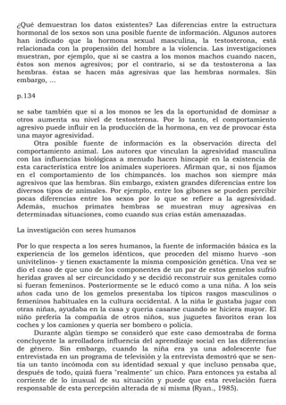 ¿Qué demuestran los datos existentes? Las diferencias entre la estructura
hormonal de los sexos son una posible fuente de información. Algunos autores
han indicado que la hormona sexual masculina, la testosterona, está
relacionada con la propensión del hombre a la violencia. Las investigaciones
muestran, por ejemplo, que si se castra a los monos machos cuando nacen,
éstos son menos agresivos; por el contrario, si se da testosterona a las
hembras. éstas se hacen más agresivas que las hembras normales. Sin
embargo, ...

p.134

se sabe también que si a los monos se les da la oportunidad de dominar a
otros aumenta su nivel de testosterona. Por lo tanto, el comportamiento
agresivo puede influir en la producción de la hormona, en vez de provocar ésta
una mayor agresividad.
     Otra posible fuente de información es la observación directa del
comportamiento animal. Los autores que vinculan la agresividad masculina
con las influencias biológicas a menudo hacen hincapié en la existencia de
esta característica entre los animales superiores. Afirman que, si nos fijamos
en el comportamiento de los chimpancés. los machos son siempre más
agresivos que las hembras. Sin embargo, existen grandes diferencias entre los
diversos tipos de animales. Por ejemplo, entre los gibones se pueden percibir
pocas diferencias entre los sexos por lo que se refiere a la agresividad.
Además, muchos primates hembras se muestran muy agresivas en
determinadas situaciones, como cuando sus crías están amenazadas.

La investigación con seres humanos

Por lo que respecta a los seres humanos, la fuente de información básica es la
experiencia de los gemelos idénticos, que proceden del mismo huevo -son
univitelinos- y tienen exactamente la misma composición genética. Una vez se
dio el caso de que uno de los componentes de un par de estos gemelos sufrió
heridas graves al ser circuncidado y se decidió reconstruir sus genitales como
si fueran femeninos. Posteriormente se le educó como a una niña. A los seis
años cada uno de los gemelos presentaba los típicos rasgos masculinos o
femeninos habituales en la cultura occidental. A la niña le gustaba jugar con
otras niñas, ayudaba en la casa y quería casarse cuando se hiciera mayor. El
niño prefería la compañía de otros niños, sus juguetes favoritos eran los
coches y los camiones y quería ser bombero o policía.
      Durante algún tiempo se consideró que este caso demostraba de forma
concluyente la arrolladora influencia del aprendizaje social en las diferencias
de género. Sin embargo, cuando la niña era ya una adolescente fue
entrevistada en un programa de televisión y la entrevista demostró que se sen-
tía un tanto incómoda con su identidad sexual y que incluso pensaba que,
después de todo, quizá fuera "realmente" un chico. Para entonces ya estaba al
corriente de lo inusual de su situación y puede que esta revelación fuera
responsable de esta percepción alterada de sí misma (Ryan., 1985).
 