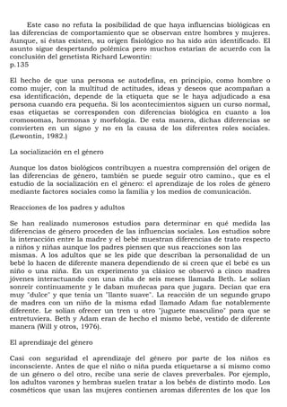 Este caso no refuta la posibilidad de que haya influencias biológicas en
las diferencias de comportamiento que se observan entre hombres y mujeres.
Aunque, si éstas existen, su origen fisiológico no ha sido aún identificado. El
asunto sigue despertando polémica pero muchos estarían de acuerdo con la
conclusión del genetista Richard Lewontin:
p.135

El hecho de que una persona se autodefina, en principio, como hombre o
como mujer, con la multitud de actitudes, ideas y deseos que acompañan a
esa identificación, depende de la etiqueta que se le haya adjudicado a esa
persona cuando era pequeña. Si los acontecimientos siguen un curso normal,
esas etiquetas se corresponden con diferencias biológica en cuanto a los
cromosomas, hormonas y morfología. De esta manera, dichas diferencias se
convierten en un signo y no en la causa de los diferentes roles sociales.
(Lewontin, 1982.)

La socialización en el género

Aunque los datos biológicos contribuyen a nuestra comprensión del origen de
las diferencias de género, también se puede seguir otro camino., que es el
estudio de la socialización en el género: el aprendizaje de los roles de género
mediante factores sociales como la familia y los medios de comunicación.

Reacciones de los padres y adultos

Se han realizado numerosos estudios para determinar en qué medida las
diferencias de género proceden de las influencias sociales. Los estudios sobre
la interacción entre la madre y el bebé muestran diferencias de trato respecto
a niños y niñas aunque los padres piensen que sus reacciones son las
mismas. A los adultos que se les pide que describan la personalidad de un
bebé lo hacen de diferente manera dependiendo de si creen que el bebé es un
niño o una niña. En un experimento ya clásico se observó a cinco madres
jóvenes interactuando con una niña de seis meses llamada Beth. Le solían
sonreír continuamente y le daban muñecas para que jugara. Decían que era
muy "dulce" y que tenía un "llanto suave". La reacción de un segundo grupo
de madres con un niño de la misma edad llamado Adam fue notablemente
diferente. Le solían ofrecer un tren u otro "juguete masculino" para que se
entretuviera. Beth y Adam eran de hecho el mismo bebé, vestido de diferente
manera (Will y otros, 1976).

El aprendizaje del género

Casi con seguridad el aprendizaje del género por parte de los niños es
inconsciente. Antes de que el niño o niña pueda etiquetarse a sí mismo como
de un género o del otro, recibe una serie de claves preverbales. Por ejemplo,
los adultos varones y hembras suelen tratar a los bebés de distinto modo. Los
cosméticos que usan las mujeres contienen aromas diferentes de los que los
 