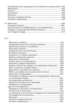 El problema de la regulación de los medios de comunicación..495
     Multimedia.............................................................................497
     Internet..................................................................................499
     Conclusión.............................................................................503
     Resumen................................................................................504
     Lecturas complementarias......................................................506
     Términos importantes.............................................................507

15. Educación..............................................................................509
    Conceptos básicos.................................................................509
    El desarrollo de la alfabetización y la escolarización................511
    Orígenes y desarrollo del sistema británico.............................512
    Los colegios de pago...............................................................514


p.14

      Educación y política...........................................................515
      Comparación entre los sistemas escolares..........................519
      Educación primaria y secundaria.......................................520
      Educación superior............................................................521
      Comparaciones internacionales..........................................521
      El sistema británico...........................................................522
      El género y el sistema educativo.........................................524
      Género y educación superior..............................................525
      Educación y Etnicidad.......................................................525
      Teorías sobre la escolarización...........................................526
      Berristein: códigos lingüísticos...........................................526
      Bowles y Gintis: los colegios y el capitalismo industrial......528
      Illich: el plan de estudios oculto.........................................529
      Educación y reproducción cultural....................................530
      Willis: un análisis de la reproducción cultural....................531
      Educación y desigualdad…................................................533
      El estudio de Coleman sobre las desigualdades educativas
      en los Estados Unidos.......................................................534
      Investigaciones posteriores................................................535
      Separar en función de la capacidad...................................536
      Inteligencia y desigualdad.................................................538
     ¿Qué es la inteligencia?.......................................................538
      Inteligencia emocional e interpersonal...............................541
      El futuro de la educación...................................................542
      La educación y las nuevas tecnologías de la comunicación.542
      Tecnologías de la educación...............................................544
      Resumen...........................................................................546
      Lecturas complementarias.................................................548
      Términos importantes.......................................................548
 