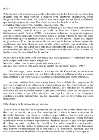 p.137

Prácticamente lo mismo les sucedía a los adultos de los libros de cuentos. Las
mujeres que no eran esposas o madres eran criaturas imaginarias, como
brujas o hadas madrinas. No había ni una sola mujer en los libros analizados
que trabajara fuera de casa. Por el contrario, a los hombres se les
retrataba como guerreros, policías, jueces, reyes, etc.
      Las investigaciones más recientes indican que las cosas han cambiado en
alguna medida, pero la mayor parte de la literatura infantil permanece
básicamente igual (Davies, 1991). Los cuentos de hadas, por ejemplo, plasman
actitudes profundamente tradicionales hacia el género y hacia la clase de fines
y ambiciones que se esperan de las chicas y de los chicos. "Algún día llegará
mi príncipe azul": en las versiones de los cuentos de hadas de hace siglos esto
significaba que una chica de una familia pobre soñaba con la riqueza y la
fortuna. Hoy día, su significado está más íntimamente ligado a los ideales del
amor romántico. Algunas feministas han reescrito algunos de los cuentos de
hadas más célebres, dándoles la vuelta:

No me había dado cuenta de que tenía una nariz graciosa. Y realmente estaba
más guapo vestido con ropas elegantes.
No es tan atractivo como me pareció la otra noche.
Así que haré como si esta zapatilla de cristal me apretara. (Viorst, 1987.)

     Sin embargo, como ocurre en esta versión de Cenicienta, estas nuevas
interpretaciones se encuentran en libros dirigidos al público adulto y apenas
han afectado a las historias que cuentan los innumerables libros infantiles.

      Aunque existen honrosas excepciones, los análisis de programas de
televisión dirigidos a la infancia se corresponden con las conclusiones a las
que se ha llegado al analizar la literatura infantil. Los estudios de los dibujos
animados de mas éxito demuestran que prácticamente todos los protagonistas
son masculinos y que ellos dominan los papeles más activos. Imágenes
similares pueden encontrarse en los anuncios que se intercalan en estos
programas.

Dificultades de la educación no sexista

June Statham estudió las experiencias de un grupo de padres decididos a no
dar una educación sexista. La investigación incluía a treinta adultos de
dieciocho familias, con niños de edades comprendidas entre los seis meses y
los doce años. Los padres eran de clase media y la mayoría tenían trabajos
académicos como maestros o profesores. Statham encontró que la mayor parte
de ellos no sólo trataban de modificar los roles sexuales tradicionales,
intentando que las niñas se parecieran más a los niños, sino que buscaban
una nuevas combinaciones de lo femenino y lo masculino. Querían que los
chicos fueran más sensibles a los sentimientos de los demás y más capaces ...
 