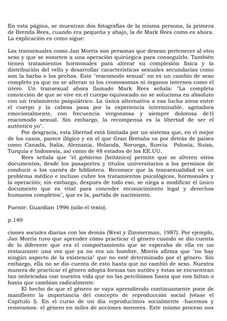 En esta página, se muestran dos fotografías de la misma persona, la primera
de Brenda Rees, cuando era pequeña y abajo, la de Mark Rees como es ahora.
La explicación es como sigue:

Los transexuales como Jan Morris son personas que desean pertenecer al otro
sexo y que se someten a una operación quirúrgica para conseguirlo. También
tienen tratamientos hormonales para alterar su complexión física y la
distribución del vello y desarrollar características sexuales secundarias como
son la barba o los pechos. Este "reacomodo sexual" no es un cambio de sexo
completo ya que no se alteran ni los cromosomas ni órganos internos como el
útero. Un transexual ahora llamado Mark Rees señala: "La completa
convicción de que se vive en el cuerpo equivocado no se soluciona en absoluto
con un tratamiento psiquiátrico. La única alternativa a esa lucha atroz entre
el cuerpo y la cabeza pasa por la experiencia interminable, agotadora
emocionalmente, con frecuencia vergonzosa y siempre dolorosa de1l
reacomodo sexual. Sin embargo, la recompensa es la libertad de ser el
auténtico yo".
      Por desgracia, esta libertad está limitada por un sistema que, en el mejor
de los casos, parece ilógico y en el que Gran Bretaña va por detrás de países
como Canadá, Italia, Alemania, Holanda, Noruega, Suecia Polonia, Suiza,
Turquía e Indonesia, así como de 48 estados de los EE.UU.
      Rees señala que "el gobierno [británico] permite que se alteren otros
documentos, desde los pasaportes y títulos universitarios a los permisos de
conducir o los carnés de biblioteca. Reconoce que la transexualidad es un
problema médico e incluso cubre los tratamientos psicológicos, hormonales y
la operación; sin embargo, después de todo eso, se niega a modificar el único
documento que es vital para conceder reconocimiento legal y derechos
humanos completos", que es la, partida de nacimiento.

Fuente: Guardian 1996 (sólo el texto).

p.140

ciones sociales diarias con los demás (West y Zimmerman, 1987). Por ejemplo,
Jan Morris tuvo que aprender cómo practicar el género cuando se dio cuenta
de lo diferente que era el comportamiento que se esperaba de ella en un
restaurante una vez que ya no era un hombre. Morris afirma que "no hay
ningún aspecto de la existencia" que no esté determinado por el género. Sin
embargo, ella no se dio cuenta de esto hasta que no cambió de sexo. Nuestra
manera de practicar el género adopta formas tan sutiles y éstas se encuentran
tan imbricadas con nuestra vida que no las percibimos hasta que nos faltan o
hasta que cambian radicalmente.
     El hecho de que el género se vaya aprendiendo continuamente pone de
manifiesto la importancia del concepto de reproducción social (véase el
Capítulo l). En el curso de un día reproducimos socialmente -hacemos y
renovamos- el género en miles de acciones menores. Este mismo proceso nos
 