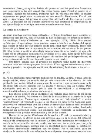 masculino. Pero ¿por qué no habría de pensarse que los genitales femeninos
son superiores a los del varón? En tercer lugar, para Freud el padre es el
principal agente disciplinario, mientras que en muchas culturas la madre
representa un papel más importante en este sentido. Finalmente, Freud cree
que el aprendizaje del género se concentra alrededor de los cuatro o cinco
años. La mayoría de los autores posteriores han destacad la importancia de
un aprendizaje anterior que comienza cuando se es un bebé.

La teoría de Chodorow

Aunque muchos autores han utilizado el enfoque freudiano para estudiar el
desarrollo del género, con frecuencia lo han modificado en muchos aspectos.
La socióloga Nancy Chodorow es         un ejemplo (1978, 1988). Esta autora
señala que el aprendizaje para sentirse varón o hembra se deriva del apego
que siente el niño por sus padres desde una edad muy temprana. Hace más
hincapié que Freud en la importancia de la madre, en vez de en la del padre.
El niño tiende a sentirse vinculado emocionalmente a la madre, ya que ella
suele ser la influencia dominante al principio de su vida. Este apego tiene que
romperse en algún momento para lograr un sentido del yo independiente; se
exige entonces del niño que dependa menos de su madre.
     Chodorow señala que el proceso de ruptura tiene lugar de diferente
manera para los chicos que para las chicas. Ellas siguen estando cerca de su
madre y pueden, por ejemplo, continuar abrazándola y besándola, e imitar-...

p.142

la. Al no producirse una ruptura radical con la madre, la niña, y más tarde la
mujer adulta, tiene un sentido del yo más vinculado a los demás. Es más
probable que su identidad se mezcle con la de otros o que dependa más de la
de ellos: esto ocurre primero con su madre y después con un hombre. Para
Chorodow, esta es la razón por la que la sensibilidad y la compasión
emocional tienden a producirse en la mujer.
      Los chicos definen su yo mediante un rechazo más radical de su apego
original a la madre, forjándose su idea de la masculinidad a partir de lo que
no es femenino. Tienen que aprender a no ser "afeminados" o niños
"enmadrados". El resultado es que a los chicos les falta cierta habilidad para
relacionarse íntimamente con los demás y desarrollan formas más analíticas
de contemplar el mundo. Su posición ante la vida es más activa, haciendo
hincapié en conseguir cosas; sin embargo, han reprimido la capacidad de
comprender sus propios sentimientos y los de los demás.
      Hasta cierto punto, Chodorow da la vuelta a Freud. La masculinidad, y
no la feminidad, se define como una pérdida, que es la ruptura del estrecho
vínculo de continuidad con la madre. La identidad masculina se configura a
través de la separación; de este modo, los hombres, en su vida posterior y de
un modo inconsciente, sienten que su identidad corre peligro si establecen
relaciones emocionales estrechas con los demás. Por el contrario, para las
mujeres la ausencia de una relación de este tipo con otra persona supone una
 