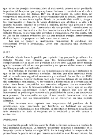 que entre las parejas heterosexuales el matrimonio parece estar perdiendo
importancia? Les preocupa porque quieren el mismo reconocimiento, derechos
y obligaciones que los demás. Hoy día el matrimonio es, sobre todo, un
compromiso sentimental pero, al estar reconocido por el Estado, también tiene
unas claras connotaciones legales. Desde un punto de vista médico, otorga a
los contrayentes el derecho de tomar decisiones que afectan a la vida y la
muerte; también concede el derecho a heredar, recibir una pensión y otros
beneficios económicos. Las "ceremonias de compromiso" -matrimonios no
legales- que son frecuentes entre los homosexuales y heterosexuales de los
Estados Unidos, no otorgan estos derechos y obligaciones. Por otra parte, ésta
es una de las razones evidentes por las que muchas Parejas heterosexuales
deciden hoy en día posponer su boda o no casarse nunca.
      Los que se oponen al matrimonio homosexual lo condenan por
considerarlo frívolo o antinatural. Creen que legitimaría una orientación
sexual que...

p.154

el Estado debería hacer lo posible por reprimir. Hay grupos de presión en los
Estados Unidos que intentan que los homosexuales cambien su
comportamiento y se casen con personas del otro sexo. Algunos creen todavía
que la homosexualidad es una perversión y se oponen violentamente a toda
medida que pueda normalizarla.
      Sin embargo, la mayoría de los homosexuales lo único que pretenden es
que se les considere personas normales. Señalan que ellos necesitan como
todo el mundo una seguridad económica y emocional. En su libro de 1995,
Virtually Normal, Andrew Sullivan hace una vigorosa defensa de las virtudes
del matrimonio homosexual. Al ser católico y homosexual, le atormentaba no
saber cómo hacer compatibles sus creencias religiosas con su sexualidad.
Señala que, en parte, la homosexualidad es innata, es decir, que no es algo
que se pueda simplemente "elegir". Pedirle a alguien que deje de ser
homosexual es pedirle que renuncie a la posibilidad de amar y ser amado por
otra persona. Su conclusión es que el matrimonio homosexual debe ser
legalizado para que los homosexuales no se conviertan en una minoría
alienada.
      Para terminar este capítulo nos ocuparemos del problema de la
prostitución, que, practicada por hombres, es habitual en algunas
subculturas homosexuales. Sin embargo, la prostitución femenina está mucho
más extendida en todo el conjunto de la sociedad y en ella vamos a
centrarnos.

Prostitución

La prostitución puede definirse como la oferta de favores sexuales a cambio de
una ganancia económica. La palabra "prostituta" comenzó a emplearse en el
lenguaje común a finales del siglo XVIII. En la Antigüedad, la mayoría de las
proveedoras de placer sexual por razones económicas eran las cortesanas, las
 