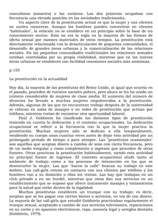 concubinas (amantes) o las esclavas. Las dos primeras ocupaban con
frecuencia una elevada posición en las sociedades tradicionales.
      Un aspecto clave de la prostitución actual es que la mujer y sus clientes
no suelen conocerse. Aunque los hombres pueden convertirse en clientes
"habituales", la relación no se establece en un principio sobre la base de un
conocimiento mutuo. Esta no era la regla en la mayoría de las formas de
oferta sexual por razones materiales de otros tiempos. La prostitución está
directamente relacionada con la desarticulación de pequeñas comunidades, el
desarrollo de grandes áreas urbanas y la comercialización de las relaciones
sociales. En las pequeñas comunidades tradicionales las relaciones sexuales
estaban controladas por su propia visibilidad, mientras que en las nuevas
áreas urbanas se establecen con facilidad conexiones sociales más anónimas.

p.155

La prostitución en la actualidad

Hoy día, la mayoría de las prostitutas del Reino Unido, al igual que ocurría en
el pasado, proceden de estratos sociales pobres, pero ahora se les ha unido un
número considerable de mujeres de clase media. El aumento del número de
divorcios ha llevado a muchas mujeres empobrecidas a la prostitución.
Además, algunas de las que no encuentran trabajo después de la universidad
se colocan en salas de masajes o en redes de prostitución que actúan por
teléfono, mientras tratan de encontrar otra oportunidad laboral.
      Paúl J. Goldstein ha clasificado los distintos tipos de prostitución
teniendo en cuenta la dedicación y el contexto ocupacionales. La dedicación
ocupacional se refiere a la frecuencia con la que la mujer practica la
prostitución. Muchas mujeres sólo se dedican a ella temporalmente,
vendiendo su cuerpo unas cuantas veces antes de dejar esta actividad por un
prolongado período de tiempo o para siempre. Las "prostitutas ocasionales"
son aquéllas que aceptan dinero a cambio de sexo con cierta frecuencia, pero
de un modo irregular y como complemento a ingresos que proceden de otras
fuentes. Otras practican la prostitución habitualmente, siendo esta actividad
su principal fuente de ingresos. El contexto ocupacional alude tanto al
ambiente de trabajo como a los procesos de interacción en los que se
desenvuelve la mujer. Las que "hacen la calle" buscan su trabajo en este
ámbito. Las call-girls entran en contacto con sus clientes por teléfono y los
hombres van a su domicilio o ellas los visitan. Las hay que trabajan en un
club privado o en un burdel, mientras que otras dan sus servicios en un
establecimiento que se supone que ofrece únicamente masajes y tratamientos
para la salud que están dentro de la legalidad.
      Muchas prostitutas establecen un trueque con su trabajo; es decir,
aceptan que se les pague con ciertos bienes o servicios, en vez de con dinero.
La mayoría de las call-girls que estudió Goldstein practicaban regularmente el
trueque sexual, aceptando a cambio de sus servicios televisiones, reparaciones
en su coche y en aparatos electrónicos, ropa, asesoría legal y arreglos dentales
(Goldstein, 1979).
 