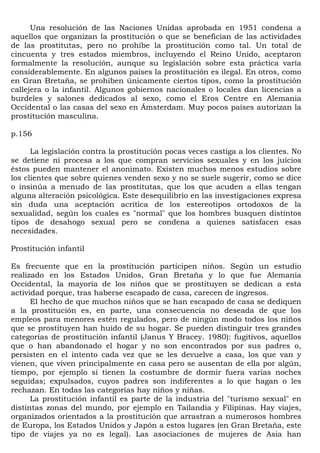 Una resolución de las Naciones Unidas aprobada en 1951 condena a
aquellos que organizan la prostitución o que se benefician de las actividades
de las prostitutas, pero no prohíbe la prostitución como tal. Un total de
cincuenta y tres estados miembros, incluyendo el Reino Unido, aceptaron
formalmente la resolución, aunque su legislación sobre esta práctica varía
considerablemente. En algunos países la prostitución es ilegal. En otros, como
en Gran Bretaña, se prohíben únicamente ciertos tipos, como la prostitución
callejera o la infantil. Algunos gobiernos nacionales o locales dan licencias a
burdeles y salones dedicados al sexo, como el Eros Centre en Alemania
Occidental o las casas del sexo en Ámsterdam. Muy pocos países autorizan la
prostitución masculina.

p.156

      La legislación contra la prostitución pocas veces castiga a los clientes. No
se detiene ni procesa a los que compran servicios sexuales y en los juicios
éstos pueden mantener el anonimato. Existen muchos menos estudios sobre
los clientes que sobre quienes venden sexo y no se suele sugerir, como se dice
o insinúa a menudo de las prostitutas, que los que acuden a ellas tengan
alguna alteración psicológica. Este desequilibrio en las investigaciones expresa
sin duda una aceptación acrítica de los estereotipos ortodoxos de la
sexualidad, según los cuales es "normal" que los hombres busquen distintos
tipos de desahogo sexual pero se condena a quienes satisfacen esas
necesidades.

Prostitución infantil

Es frecuente que en la prostitución participen niños. Según un estudio
realizado en los Estados Unidos, Gran Bretaña y lo que fue Alemania
Occidental, la mayoría de los niños que se prostituyen se dedican a esta
actividad porque, tras haberse escapado de casa, carecen de ingresos.
      El hecho de que muchos niños que se han escapado de casa se dediquen
a la prostitución es, en parte, una consecuencia no deseada de que los
empleos para menores estén regulados, pero de ningún modo todos los niños
que se prostituyen han huido de su hogar. Se pueden distinguir tres grandes
categorías de prostitución infantil (Janus Y Bracey. 1980): fugitivos, aquellos
que o han abandonado el hogar y no son encontrados por sus padres o,
persisten en el intento cada vez que se les devuelve a casa, los que van y
vienen, que viven principalmente en casa pero se ausentan de ella por algún,
tiempo, por ejemplo si tienen la costumbre de dormir fuera varias noches
seguidas; expulsados, cuyos padres son indiferentes a lo que hagan o les
rechazan. En todas las categorías hay niños y niñas.
      La prostitución infantil es parte de la industria del "turismo sexual" en
distintas zonas del mundo, por ejemplo en Tailandia y Filipinas. Hay viajes,
organizados orientados a la prostitución que arrastran a numerosos hombres
de Europa, los Estados Unidos y Japón a estos lugares (en Gran Bretaña, este
tipo de viajes ya no es legal). Las asociaciones de mujeres de Asia han
 