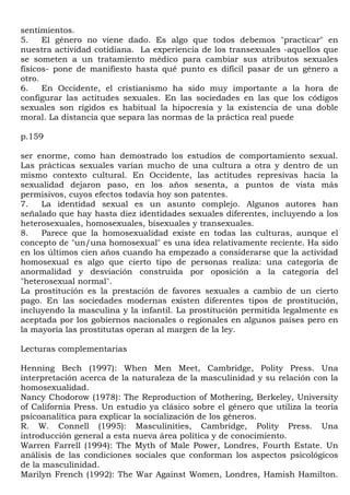 sentimientos.
5.    El género no viene dado. Es algo que todos debemos "practicar" en
nuestra actividad cotidiana. La experiencia de los transexuales -aquellos que
se someten a un tratamiento médico para cambiar sus atributos sexuales
físicos- pone de manifiesto hasta qué punto es difícil pasar de un género a
otro.
6.    En Occidente, el cristianismo ha sido muy importante a la hora de
configurar las actitudes sexuales. En las sociedades en las que los códigos
sexuales son rígidos es habitual la hipocresía y la existencia de una doble
moral. La distancia que separa las normas de la práctica real puede

p.159

ser enorme, como han demostrado los estudios de comportamiento sexual.
Las prácticas sexuales varían mucho de una cultura a otra y dentro de un
mismo contexto cultural. En Occidente, las actitudes represivas hacia la
sexualidad dejaron paso, en los años sesenta, a puntos de vista más
permisivos, cuyos efectos todavía hoy son patentes.
7.   La identidad sexual es un asunto complejo. Algunos autores han
señalado que hay hasta diez identidades sexuales diferentes, incluyendo a los
heterosexuales, homosexuales, bisexuales y transexuales.
8.   Parece que la homosexualidad existe en todas las culturas, aunque el
concepto de "un/una homosexual" es una idea relativamente reciente. Ha sido
en los últimos cien años cuando ha empezado a considerarse que la actividad
homosexual es algo que cierto tipo de personas realiza: una categoría de
anormalidad y desviación construida por oposición a la categoría del
"heterosexual normal".
La prostitución es la prestación de favores sexuales a cambio de un cierto
pago. En las sociedades modernas existen diferentes tipos de prostitución,
incluyendo la masculina y la infantil. La prostitución permitida legalmente es
aceptada por los gobiernos nacionales o regionales en algunos países pero en
la mayoría las prostitutas operan al margen de la ley.

Lecturas complementarias

Henning Bech (1997): When Men Meet, Cambridge, Polity Press. Una
interpretación acerca de la naturaleza de la masculinidad y su relación con la
homosexualidad.
Nancy Chodorow (1978): The Reproduction of Mothering, Berkeley, University
of California Press. Un estudio ya clásico sobre el género que utiliza la teoría
psicoanalítica para explicar la socialización de los géneros.
R. W. Connell (1995): Masculinities, Cambridge, Polity Press. Una
introducción general a esta nueva área política y de conocimiento.
Warren Farrell (1994): The Myth of Male Power, Londres, Fourth Estate. Un
análisis de las condiciones sociales que conforman los aspectos psicológicos
de la masculinidad.
Marilyn French (1992): The War Against Women, Londres, Hamish Hamilton.
 